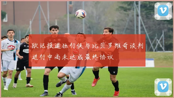 欧记报道独行侠与比贝罗维奇谈判进行中尚未达成最终协议