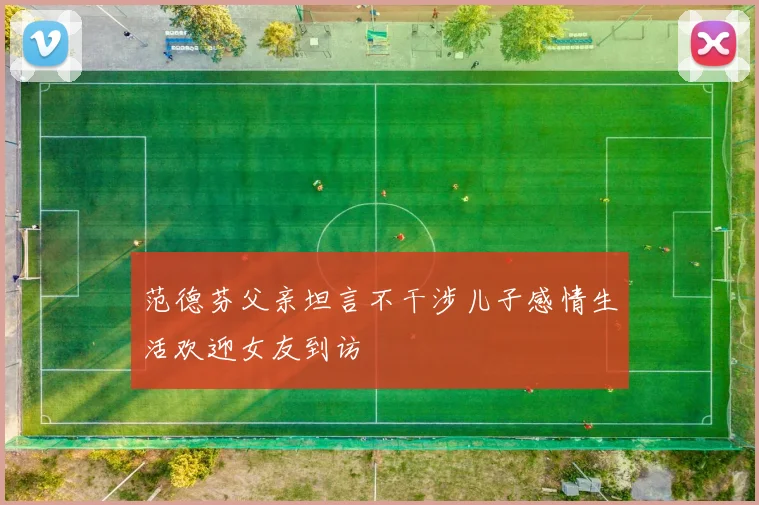 范德芬父亲坦言不干涉儿子感情生活欢迎女友到访