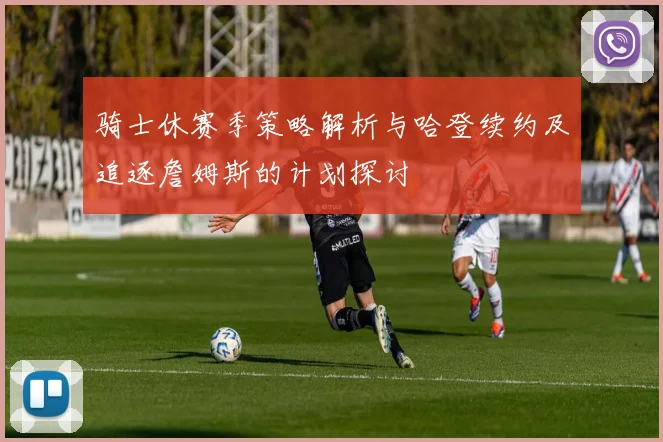 骑士休赛季策略解析与哈登续约及追逐詹姆斯的计划探讨