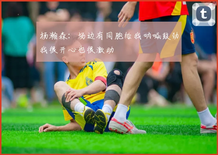 杨瀚森：场边有同胞给我呐喊鼓劲我很开心也很激动