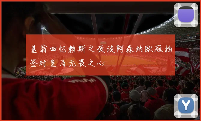 基翁回忆赖斯之夜谈阿森纳欧冠抽签对皇马无畏之心