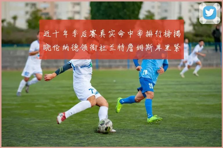 近十年季后赛真实命中率排行榜揭晓伦纳德领衔杜兰特詹姆斯库里紧随其后