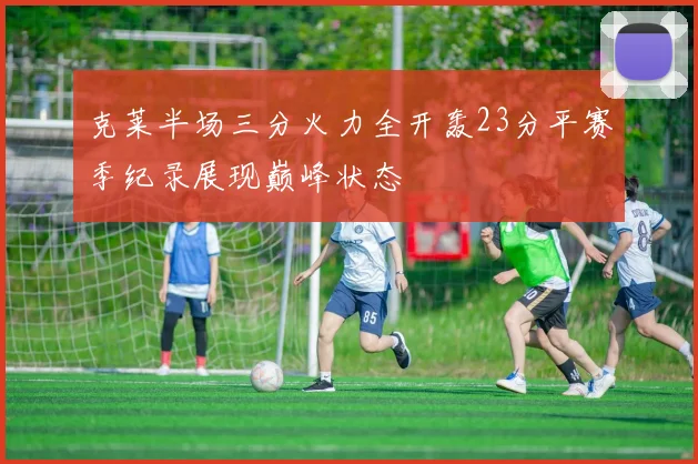 克莱半场三分火力全开轰23分平赛季纪录展现巅峰状态