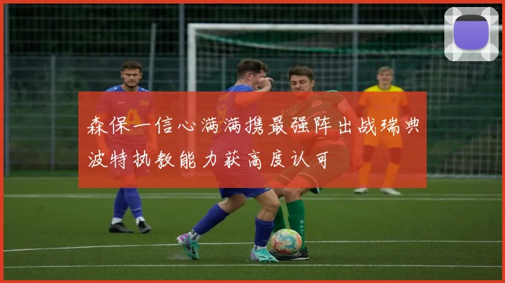 森保一信心满满携最强阵出战瑞典波特执教能力获高度认可