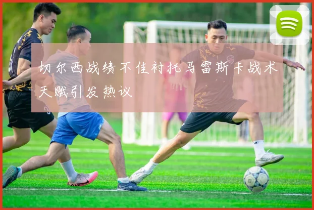 切尔西战绩不佳衬托马雷斯卡战术天赋引发热议