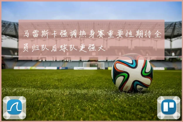 马雷斯卡强调热身赛重要性期待全员归队后球队更强大