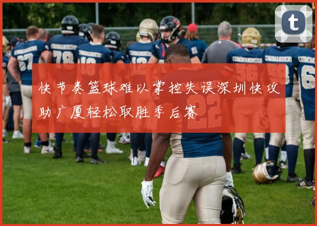 快节奏篮球难以掌控失误深圳快攻助广厦轻松取胜季后赛