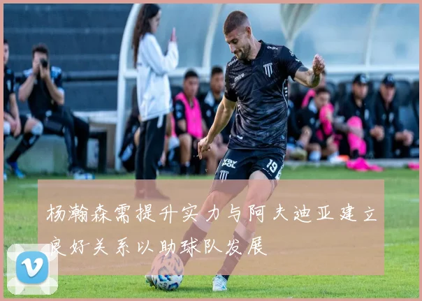 杨瀚森需提升实力与阿夫迪亚建立良好关系以助球队发展
