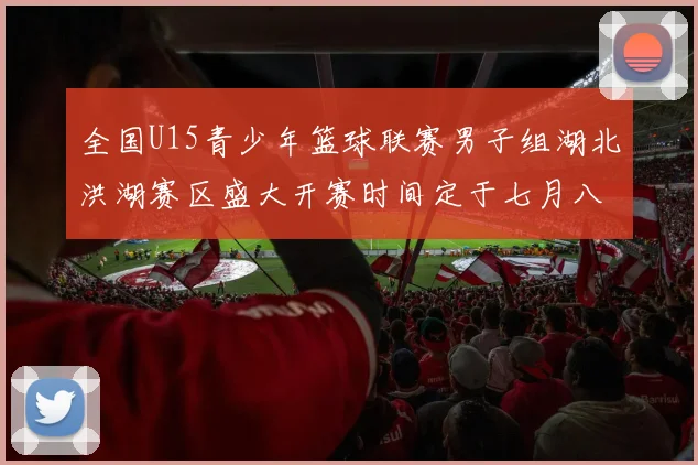 全国U15青少年篮球联赛男子组湖北洪湖赛区盛大开赛时间定于七月八日至十三日