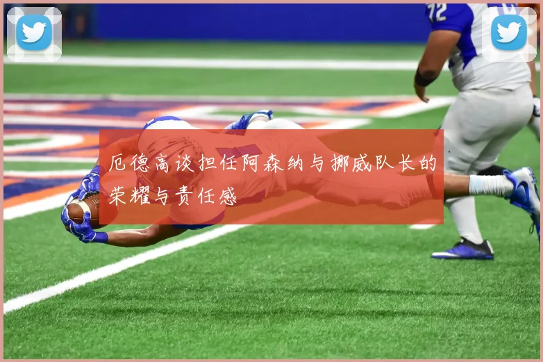 厄德高谈担任阿森纳与挪威队长的荣耀与责任感