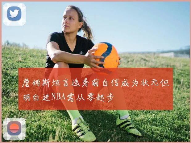 詹姆斯坦言选秀前自信成为状元但明白进NBA需从零起步