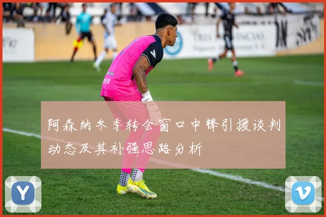 阿森纳冬季转会窗口中锋引援谈判动态及其补强思路分析