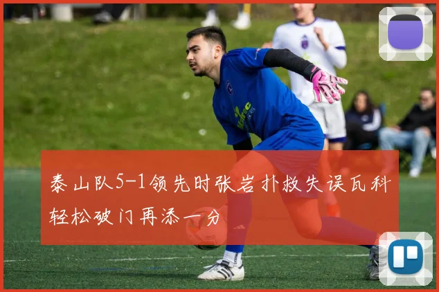 泰山队5-1领先时张岩扑救失误瓦科轻松破门再添一分