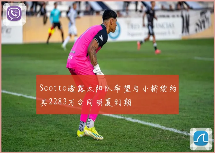 Scotto透露太阳队希望与小桥续约其2283万合同明夏到期
