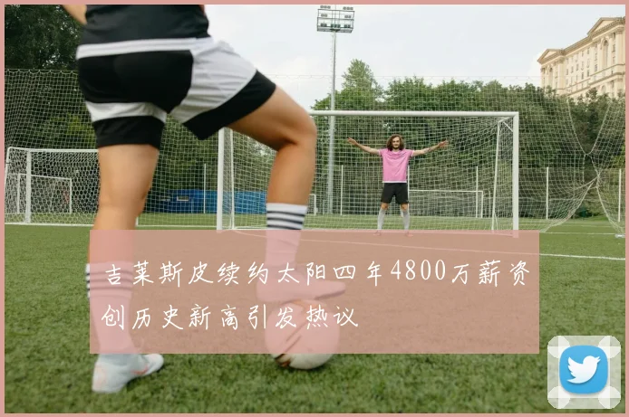 吉莱斯皮续约太阳四年4800万薪资创历史新高引发热议