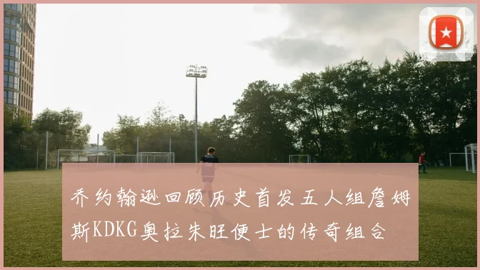 乔约翰逊回顾历史首发五人组詹姆斯KDKG奥拉朱旺便士的传奇组合