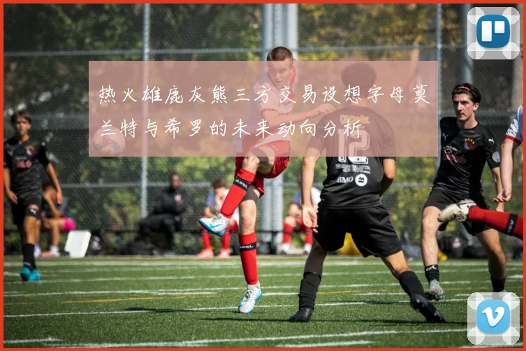 热火雄鹿灰熊三方交易设想字母莫兰特与希罗的未来动向分析