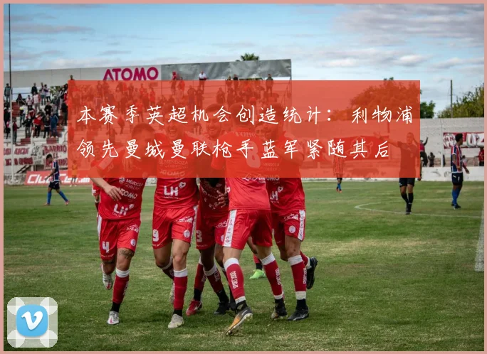 本赛季英超机会创造统计：利物浦领先曼城曼联枪手蓝军紧随其后