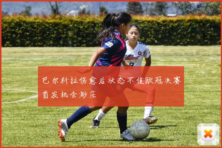 巴尔科拉伤愈后状态不佳欧冠决赛首发机会渺茫