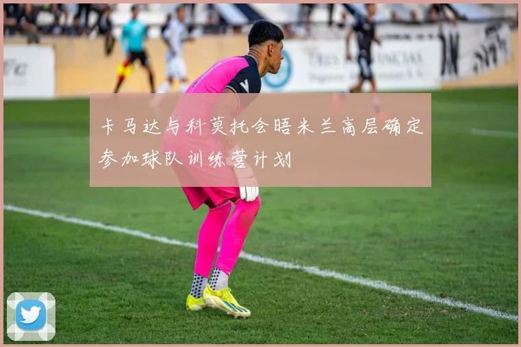 卡马达与科莫托会晤米兰高层确定参加球队训练营计划