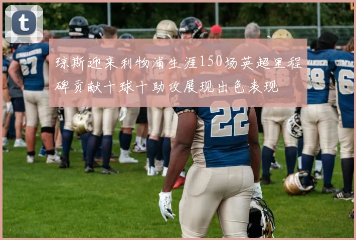 琼斯迎来利物浦生涯150场英超里程碑贡献十球十助攻展现出色表现