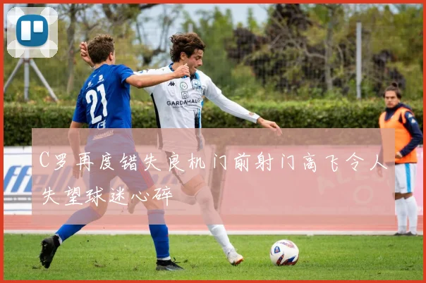 C罗再度错失良机门前射门高飞令人失望球迷心碎