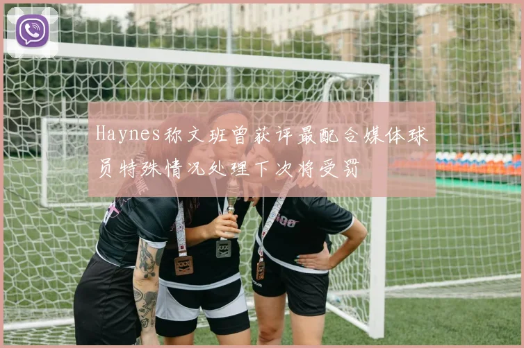 Haynes称文班曾获评最配合媒体球员特殊情况处理下次将受罚