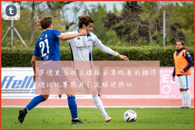 罗德里戈社交媒体分享观看利雅得德比比赛照片引发球迷热议