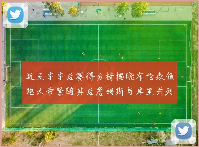 近五季季后赛得分榜揭晓布伦森领跑大帝紧随其后詹姆斯与库里并列第四