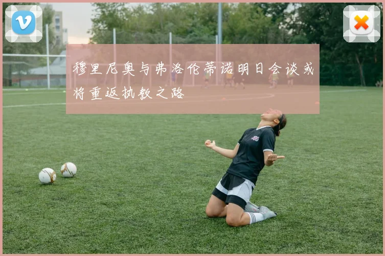 穆里尼奥与弗洛伦蒂诺明日会谈或将重返执教之路