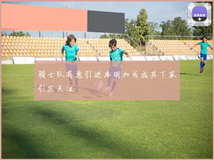 骑士队有意引进库明加或成其下家引发关注