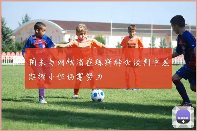 国米与利物浦在琼斯转会谈判中差距缩小但仍需努力