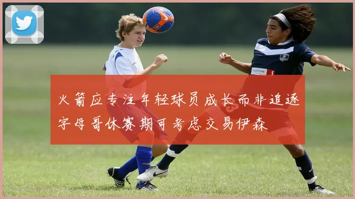火箭应专注年轻球员成长而非追逐字母哥休赛期可考虑交易伊森