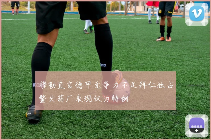 穆勒直言德甲竞争力不足拜仁独占鳌头药厂表现仅为特例