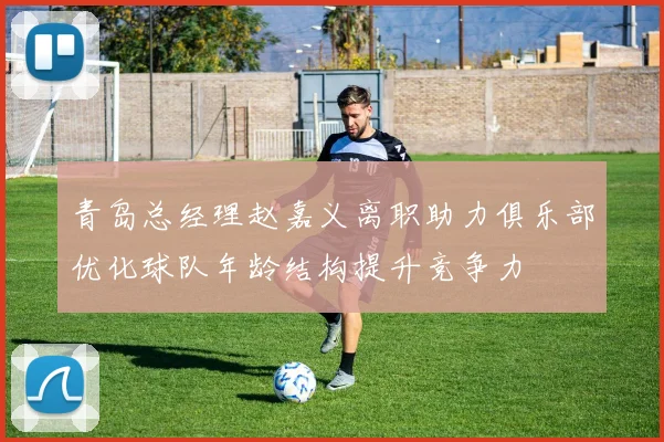 青岛总经理赵嘉义离职助力俱乐部优化球队年龄结构提升竞争力